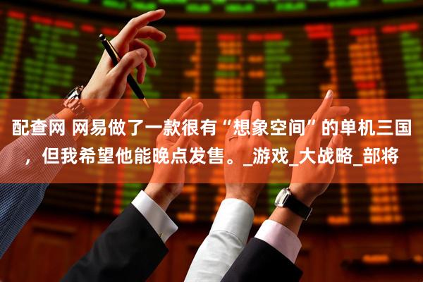 配查网 网易做了一款很有“想象空间”的单机三国，但我希望他能晚点发售。_游戏_大战略_部将