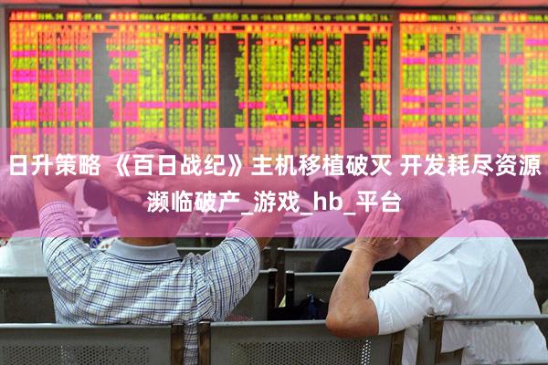 日升策略 《百日战纪》主机移植破灭 开发耗尽资源濒临破产_游戏_hb_平台