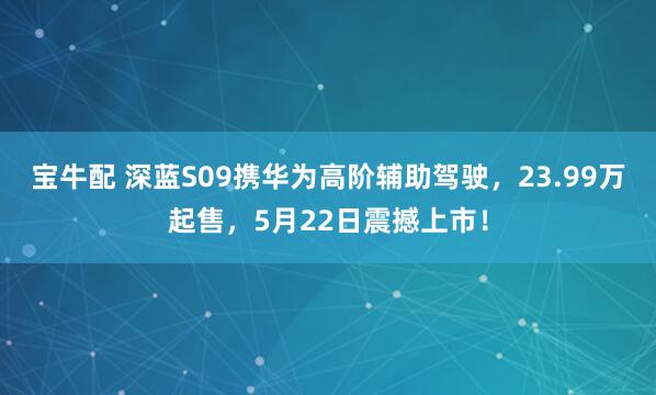 宝牛配 深蓝S09携华为高阶辅助驾驶，23.99万起售，5月22日震撼上市！