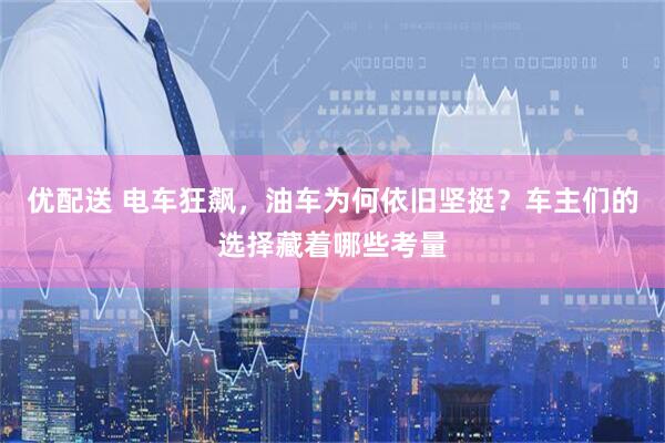 优配送 电车狂飙，油车为何依旧坚挺？车主们的选择藏着哪些考量