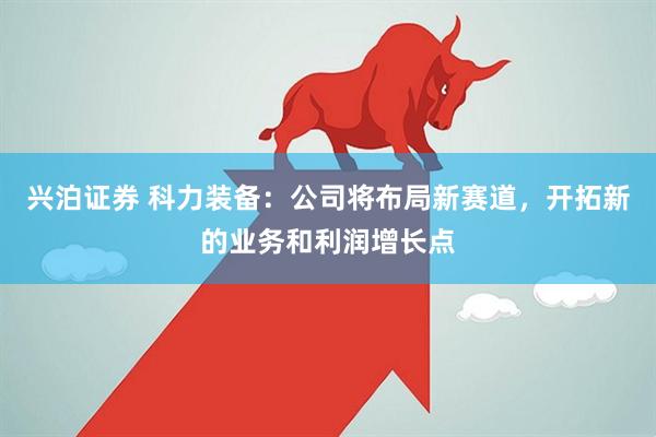 兴泊证券 科力装备：公司将布局新赛道，开拓新的业务和利润增长点