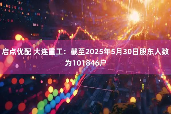 启点优配 大连重工：截至2025年5月30日股东人数为101846户
