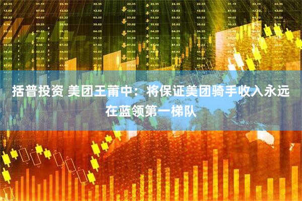 括普投资 美团王莆中：将保证美团骑手收入永远在蓝领第一梯队