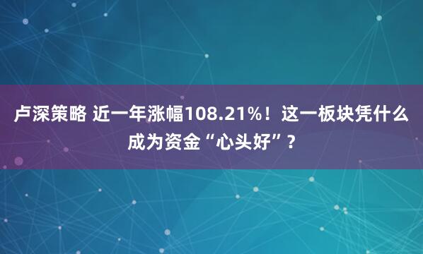 卢深策略 近一年涨幅108.21%！这一板块凭什么成为资金“心头好”？
