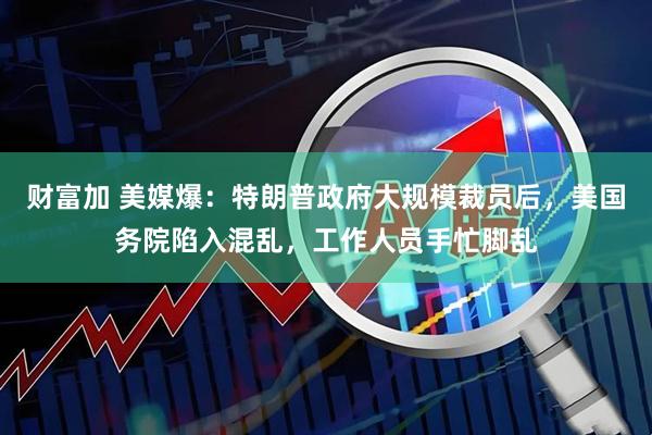 财富加 美媒爆：特朗普政府大规模裁员后，美国务院陷入混乱，工作人员手忙脚乱