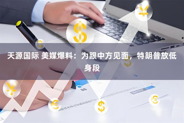 天源国际 美媒爆料：为跟中方见面，特朗普放低身段