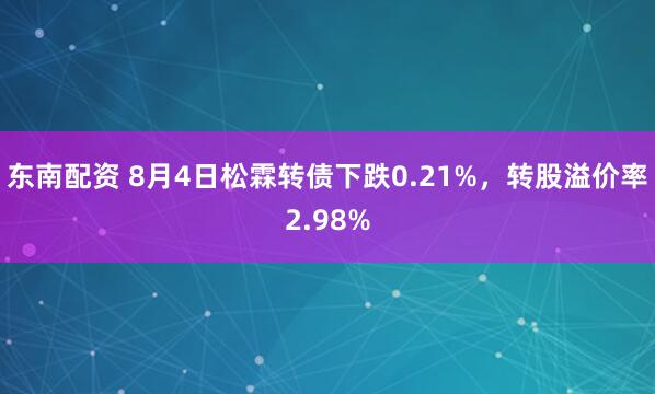 东南配资 8月4日松霖转债下跌0.21%，转股溢价率2.98%