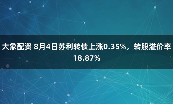 大象配资 8月4日苏利转债上涨0.35%，转股溢价率18.87%