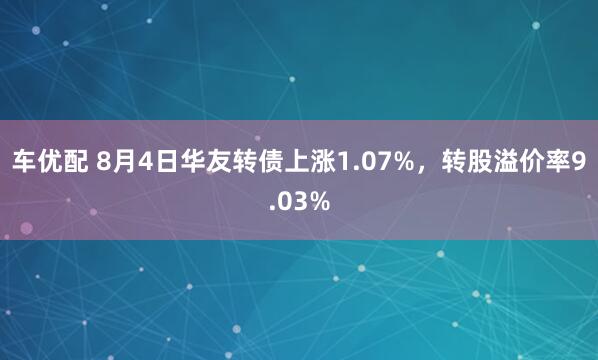车优配 8月4日华友转债上涨1.07%，转股溢价率9.03%