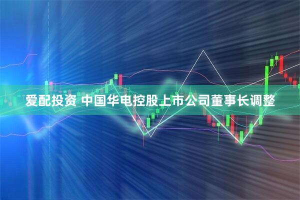 爱配投资 中国华电控股上市公司董事长调整