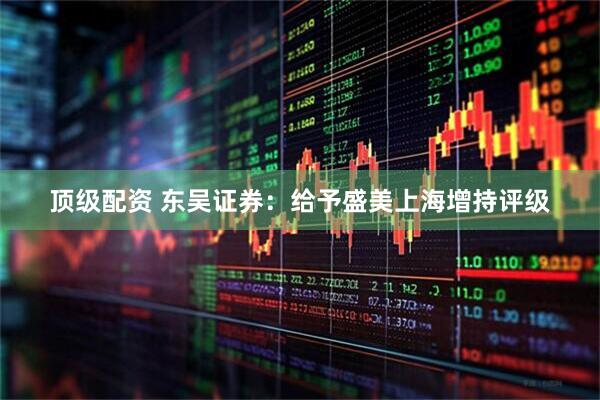 顶级配资 东吴证券：给予盛美上海增持评级