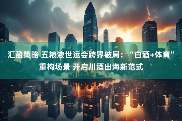 汇盈策略 五粮液世运会跨界破局：“白酒+体育”重构场景 开启川酒出海新范式