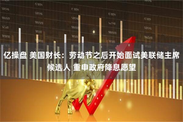 亿操盘 美国财长：劳动节之后开始面试美联储主席候选人 重申政府降息愿望
