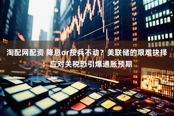 淘配网配资 降息or按兵不动？美联储的艰难抉择：应对关税恐引爆通胀预期