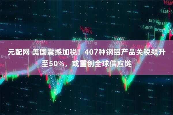 元配网 美国震撼加税！407种钢铝产品关税飙升至50%，或重创全球供应链