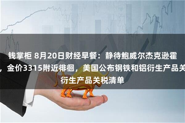 钱掌柜 8月20日财经早餐：静待鲍威尔杰克逊霍尔讲话，金价3315附近徘徊，美国公布钢铁和铝衍生产品关税清单