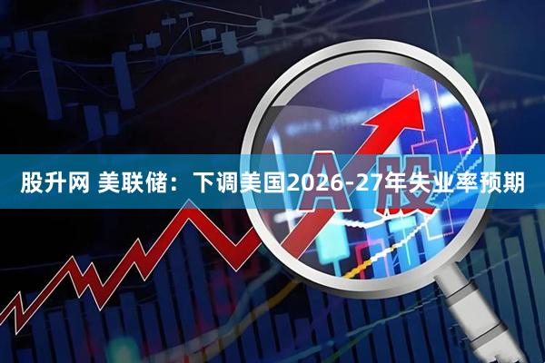 股升网 美联储：下调美国2026-27年失业率预期