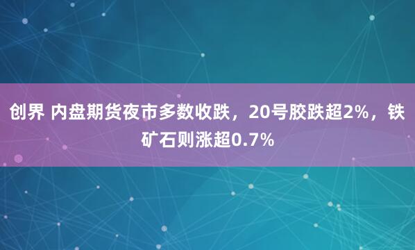 创界 内盘期货夜市多数收跌，20号胶跌超2%，铁矿石则涨超0.7%