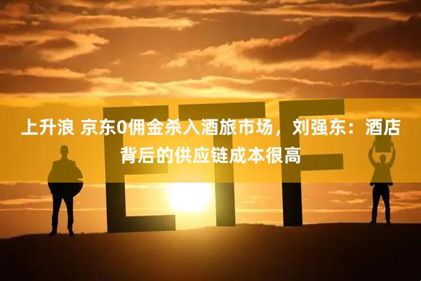 上升浪 京东0佣金杀入酒旅市场，刘强东：酒店背后的供应链成本很高