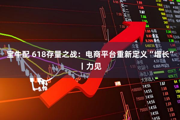 宝牛配 618存量之战：电商平台重新定义“增长”丨力见