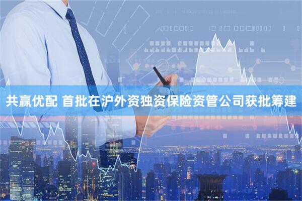 共赢优配 首批在沪外资独资保险资管公司获批筹建