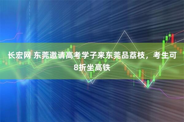 长宏网 东莞邀请高考学子来东莞品荔枝,考生可8折坐高铁