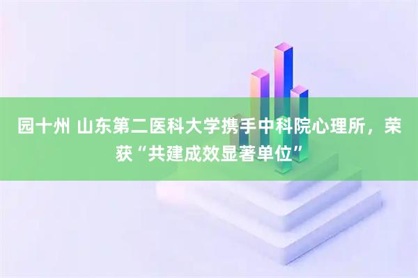 园十州 山东第二医科大学携手中科院心理所，荣获“共建成效显著单位”