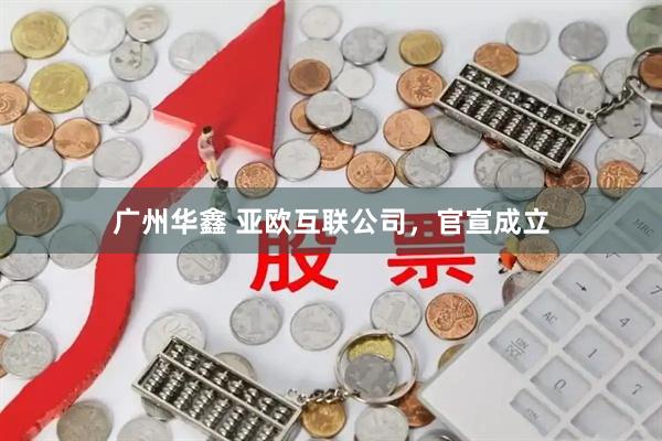 广州华鑫 亚欧互联公司，官宣成立
