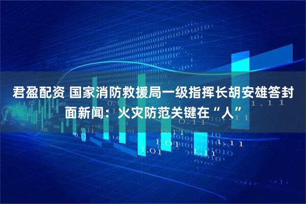 君盈配资 国家消防救援局一级指挥长胡安雄答封面新闻：火灾防范关键在“人”