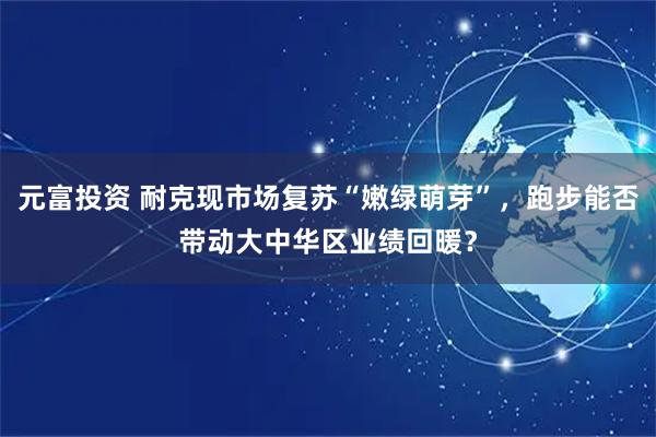 元富投资 耐克现市场复苏“嫩绿萌芽”，跑步能否带动大中华区业绩回暖？