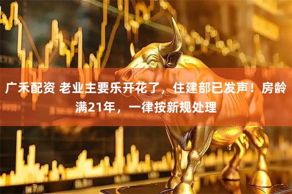 广禾配资 老业主要乐开花了，住建部已发声！房龄满21年，一律按新规处理