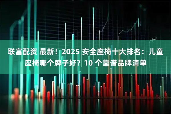 联富配资 最新！2025 安全座椅十大排名：儿童座椅哪个牌子好？10 个靠谱品牌清单