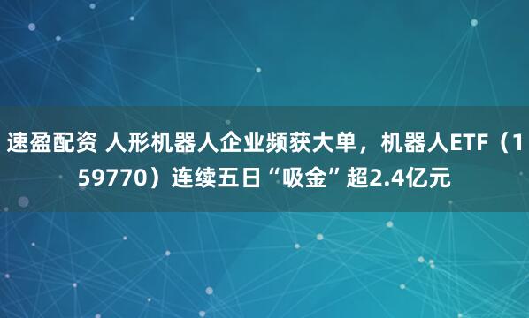 速盈配资 人形机器人企业频获大单,机器人ETF(159770)连续五日“吸金”超2.4亿元