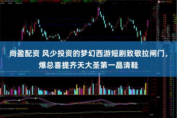 尚盈配资 风少投资的梦幻西游短剧致敬拉闸门，爆总喜提齐天大圣第一晶清鞋