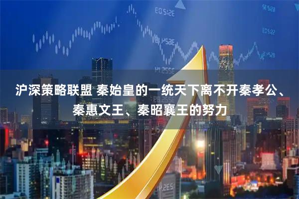 沪深策略联盟 秦始皇的一统天下离不开秦孝公、秦惠文王、秦昭襄王的努力