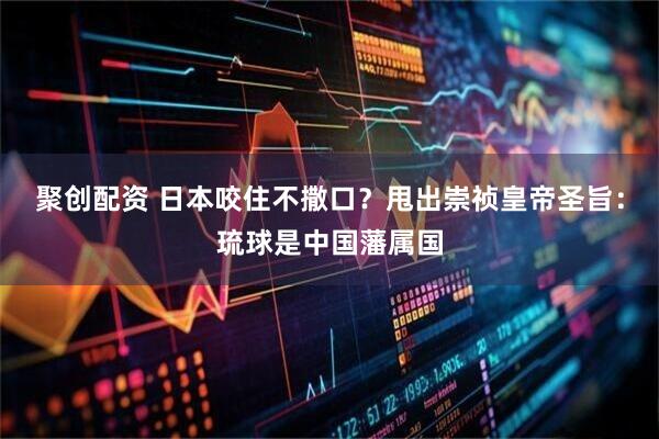 聚创配资 日本咬住不撒口？甩出崇祯皇帝圣旨：琉球是中国藩属国