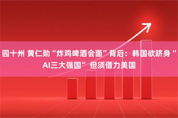 园十州 黄仁勋“炸鸡啤酒会面”背后：韩国欲跻身“AI三大强国” 但须借力美国