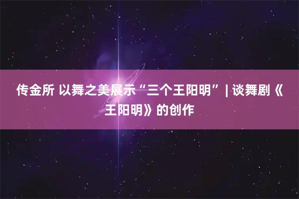 传金所 以舞之美展示“三个王阳明” | 谈舞剧《王阳明》的创作