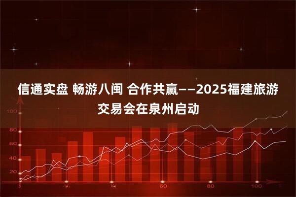 信通实盘 畅游八闽 合作共赢——2025福建旅游交易会在泉州启动