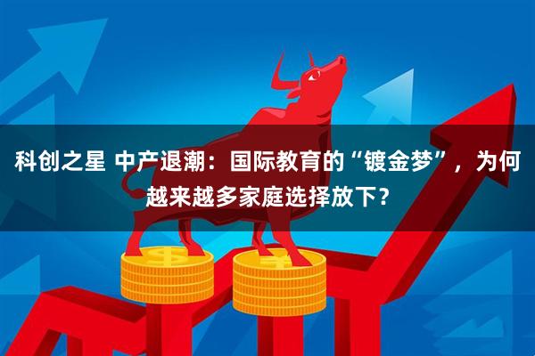 科创之星 中产退潮：国际教育的“镀金梦”，为何越来越多家庭选择放下？