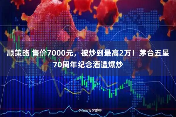 顺策略 售价7000元，被炒到最高2万！茅台五星70周年纪念酒遭爆炒