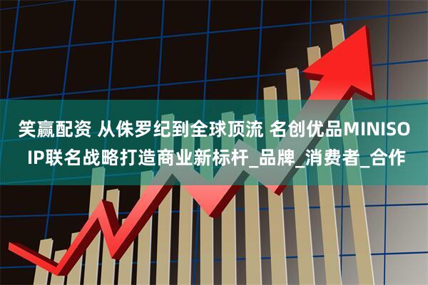 笑赢配资 从侏罗纪到全球顶流 名创优品MINISO IP联名战略打造商业新标杆_品牌_消费者_合作