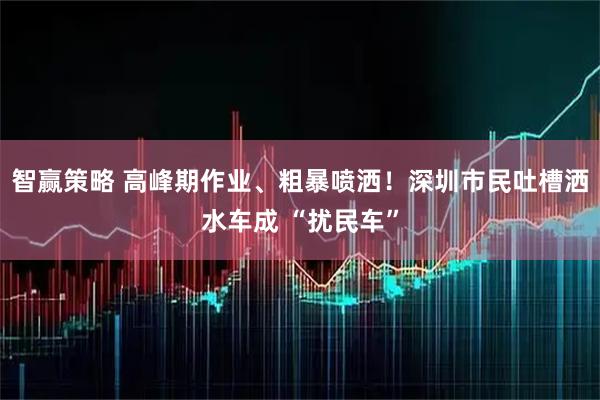 智赢策略 高峰期作业、粗暴喷洒！深圳市民吐槽洒水车成 “扰民车”